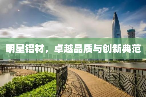 明星鋁材，卓越品質(zhì)與創(chuàng)新典范