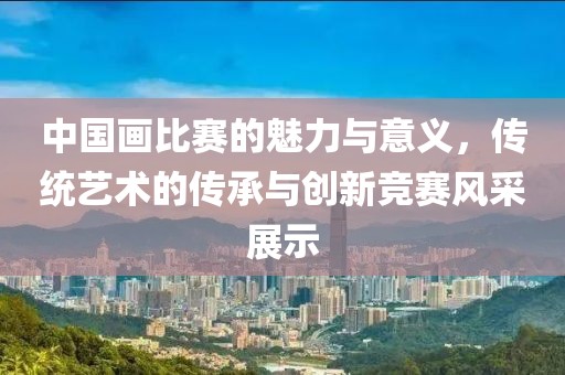 中國(guó)畫比賽的魅力與意義，傳統(tǒng)藝術(shù)的傳承與創(chuàng)新競(jìng)賽風(fēng)采展示