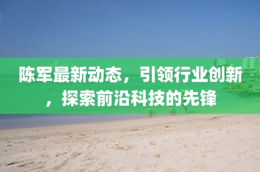 陳軍最新動(dòng)態(tài)，引領(lǐng)行業(yè)創(chuàng)新，探索前沿科技的先鋒