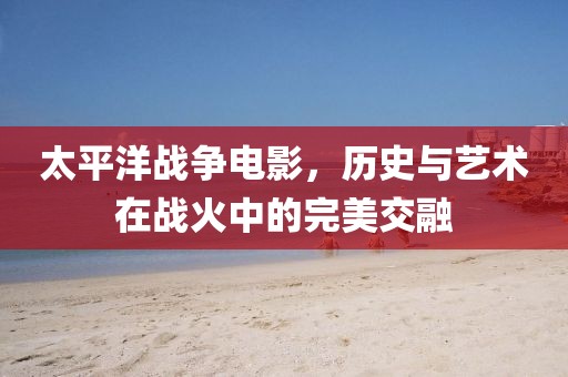 太平洋戰(zhàn)爭(zhēng)電影，歷史與藝術(shù)在戰(zhàn)火中的完美交融