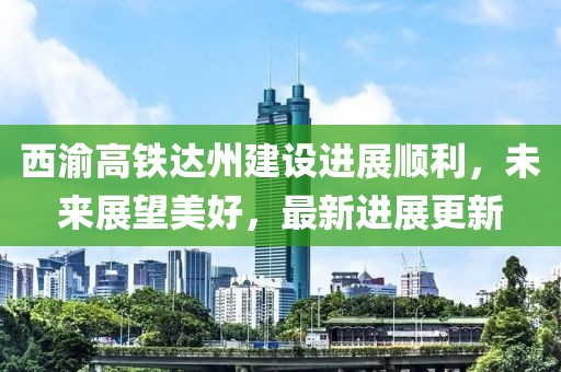 西渝高鐵達(dá)州建設(shè)進(jìn)展順利，未來展望美好，最新進(jìn)展更新