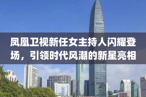 鳳凰衛(wèi)視新任女主持人閃耀登場，引領(lǐng)時代風(fēng)潮的新星亮相