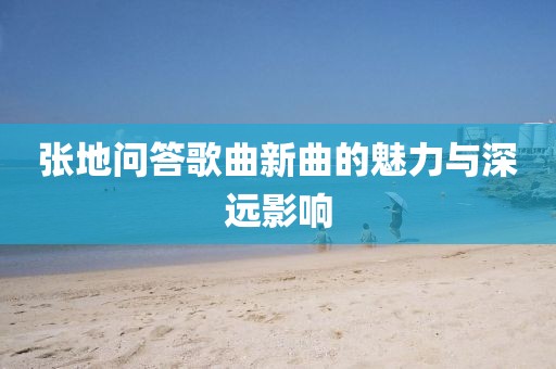 張地問答歌曲新曲的魅力與深遠(yuǎn)影響
