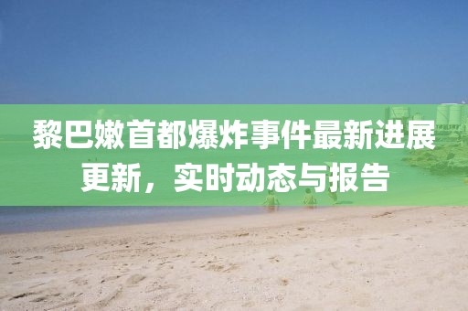 黎巴嫩首都爆炸事件最新進展更新，實時動態(tài)與報告