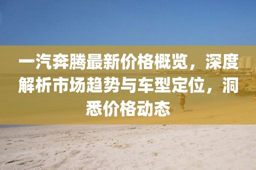 一汽奔騰最新價(jià)格概覽，深度解析市場(chǎng)趨勢(shì)與車型定位，洞悉價(jià)格動(dòng)態(tài)