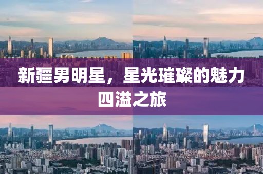 新疆男明星，星光璀璨的魅力四溢之旅
