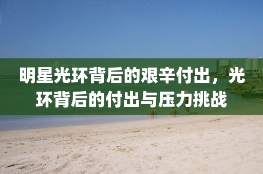 明星光環(huán)背后的艱辛付出，光環(huán)背后的付出與壓力挑戰(zhàn)