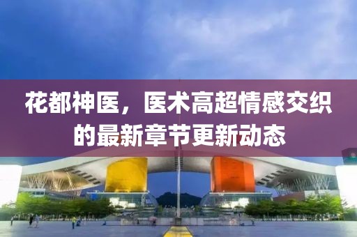花都神醫(yī)，醫(yī)術(shù)高超情感交織的最新章節(jié)更新動(dòng)態(tài)