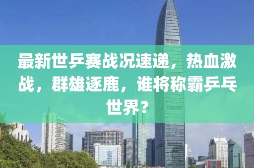 最新世乒賽戰(zhàn)況速遞，熱血激戰(zhàn)，群雄逐鹿，誰將稱霸乒乓世界？