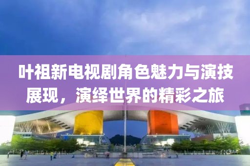 葉祖新電視劇角色魅力與演技展現(xiàn)，演繹世界的精彩之旅
