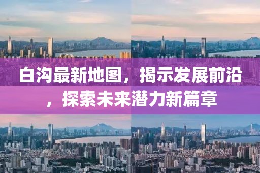 白溝最新地圖，揭示發(fā)展前沿，探索未來(lái)潛力新篇章