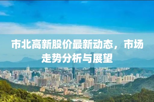 市北高新股價(jià)最新動(dòng)態(tài)，市場走勢分析與展望