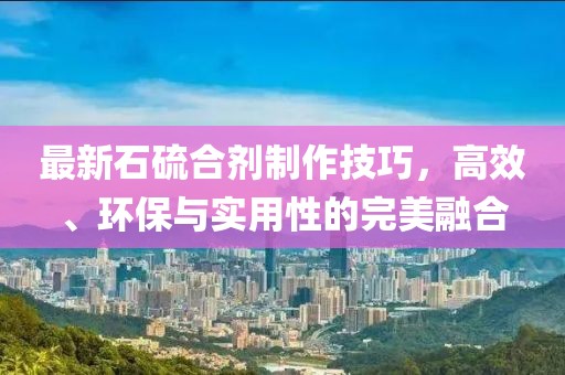 最新石硫合劑制作技巧，高效、環(huán)保與實用性的完美融合