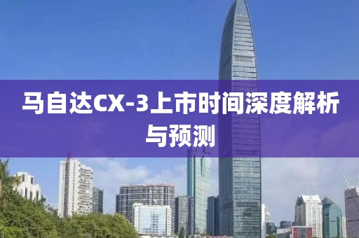 馬自達(dá)CX-3上市時(shí)間深度解析與預(yù)測