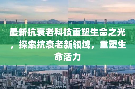 最新抗衰老科技重塑生命之光，探索抗衰老新領(lǐng)域，重塑生命活力