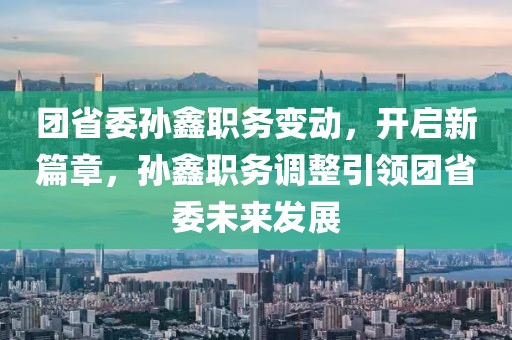 團省委孫鑫職務變動，開啟新篇章，孫鑫職務調整引領團省委未來發(fā)展