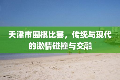 天津市圍棋比賽，傳統(tǒng)與現(xiàn)代的激情碰撞與交融