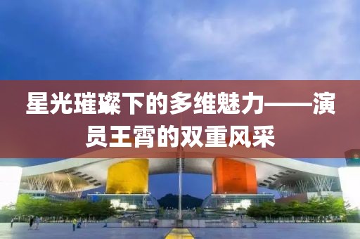 星光璀璨下的多維魅力——演員王霄的雙重風(fēng)采