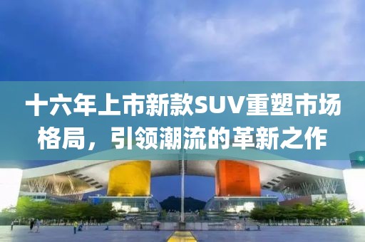十六年上市新款SUV重塑市場格局，引領(lǐng)潮流的革新之作