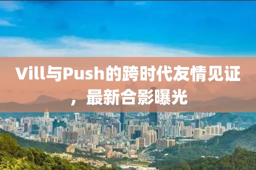 Vill與Push的跨時(shí)代友情見證，最新合影曝光