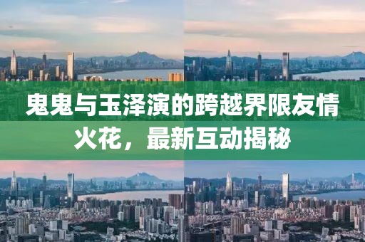 鬼鬼與玉澤演的跨越界限友情火花，最新互動揭秘