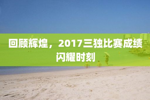 回顧輝煌，2017三獨比賽成績閃耀時刻
