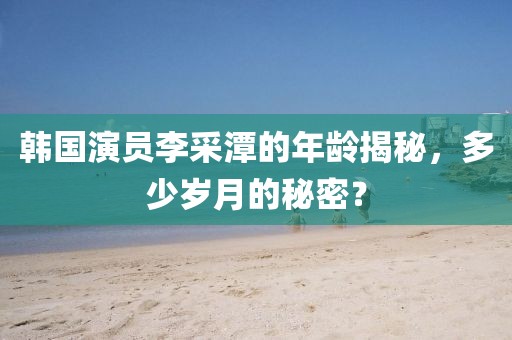 韓國(guó)演員李采潭的年齡揭秘，多少歲月的秘密？