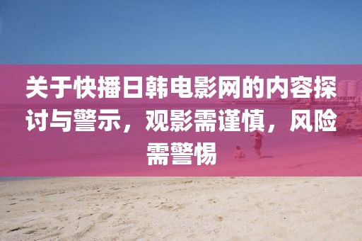 關(guān)于快播日韓電影網(wǎng)的內(nèi)容探討與警示，觀影需謹慎，風險需警惕