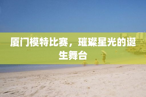 廈門模特比賽，璀璨星光的誕生舞臺