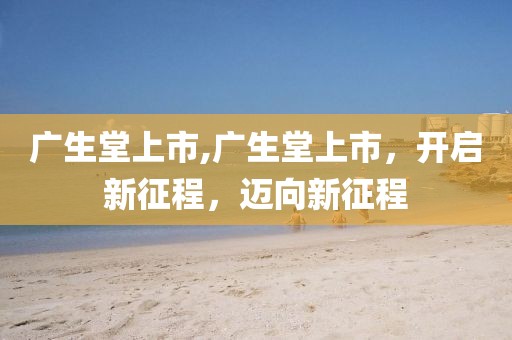 廣生堂上市,廣生堂上市，開啟新征程，邁向新征程