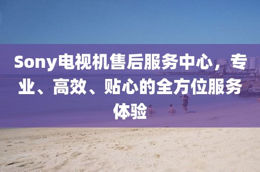 Sony電視機(jī)售后服務(wù)中心，專(zhuān)業(yè)、高效、貼心的全方位服務(wù)體驗(yàn)