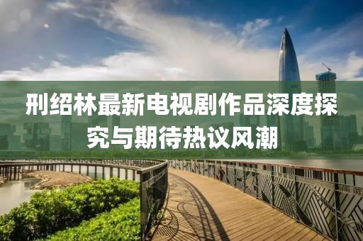 刑紹林最新電視劇作品深度探究與期待熱議風(fēng)潮