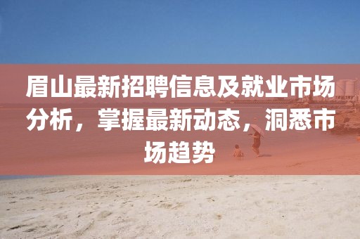 眉山最新招聘信息及就業(yè)市場分析，掌握最新動態(tài)，洞悉市場趨勢