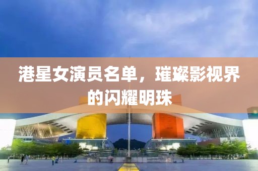 港星女演員名單，璀璨影視界的閃耀明珠