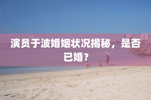 演員于波婚姻狀況揭秘，是否已婚？