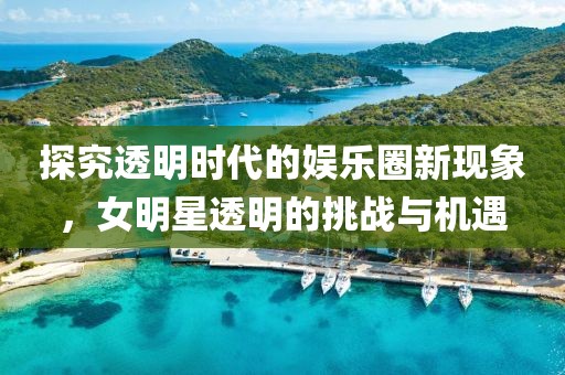 探究透明時代的娛樂圈新現(xiàn)象，女明星透明的挑戰(zhàn)與機遇