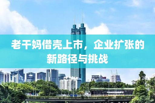 老干媽借殼上市，企業(yè)擴(kuò)張的新路徑與挑戰(zhàn)