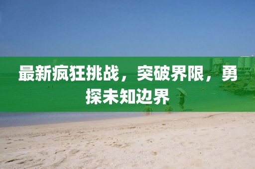 最新瘋狂挑戰(zhàn)，突破界限，勇探未知邊界