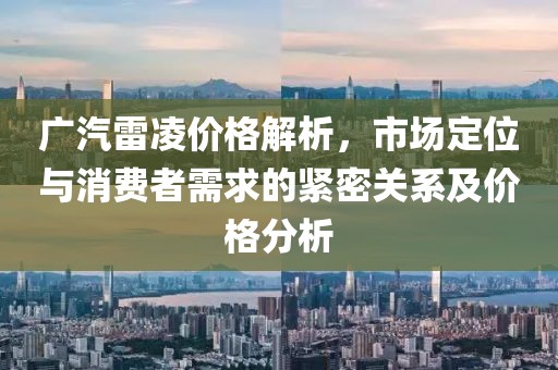 廣汽雷凌價(jià)格解析，市場(chǎng)定位與消費(fèi)者需求的緊密關(guān)系及價(jià)格分析